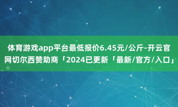 体育游戏app平台最低报价6.45元/公斤-开云官网切尔西赞助商「2024已更新「最新/官方/入口」