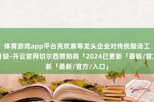 体育游戏app平台亮欢寨等龙头企业对传统酸汤工艺进行升级-开云官网切尔西赞助商「2024已更新「最新/官方/入口」