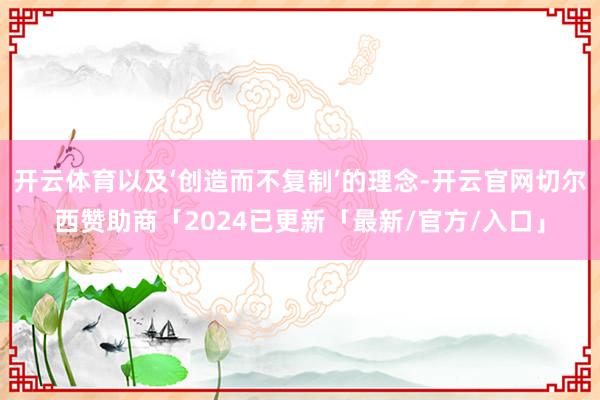 开云体育以及‘创造而不复制’的理念-开云官网切尔西赞助商「2024已更新「最新/官方/入口」