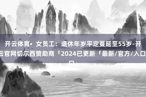 开云体育•  女员工：退休年岁平定蔓延至55岁-开云官网切尔西赞助商「2024已更新「最新/官方/入口」