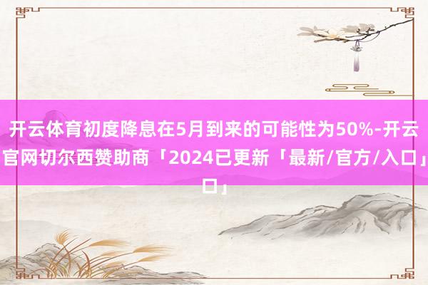 开云体育初度降息在5月到来的可能性为50%-开云官网切尔西赞助商「2024已更新「最新/官方/入口」