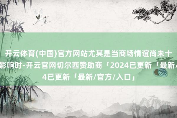 开云体育(中国)官方网站尤其是当商场情谊尚未十足消化关系影响时-开云官网切尔西赞助商「2024已更新「最新/官方/入口」