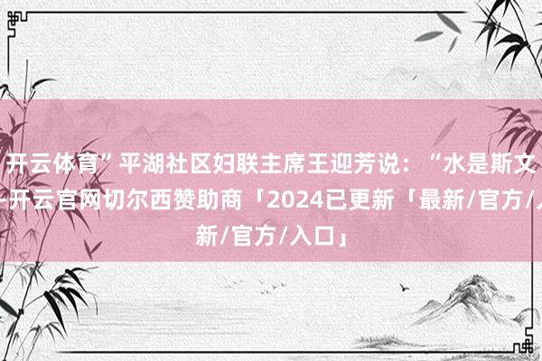 开云体育”平湖社区妇联主席王迎芳说：“水是斯文之源-开云官网切尔西赞助商「2024已更新「最新/官方/入口」