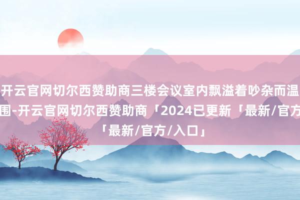 开云官网切尔西赞助商三楼会议室内飘溢着吵杂而温馨的氛围-开云官网切尔西赞助商「2024已更新「最新/官方/入口」