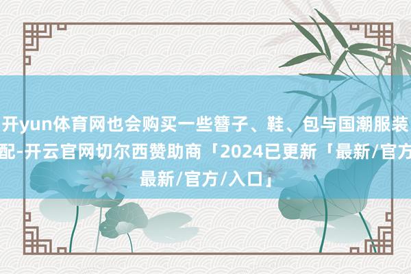 开yun体育网也会购买一些簪子、鞋、包与国潮服装进行搭配-开云官网切尔西赞助商「2024已更新「最新/官方/入口」