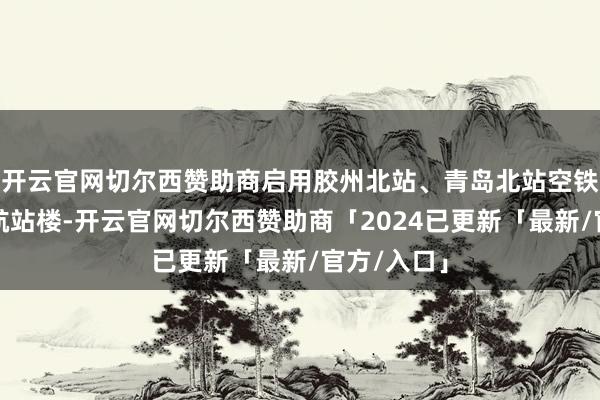 开云官网切尔西赞助商启用胶州北站、青岛北站空铁联运城市航站楼-开云官网切尔西赞助商「2024已更新「最新/官方/入口」