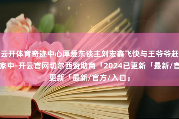 云开体育奇迹中心厚爱东谈主刘宏鑫飞快与王爷爷赶往赵爷爷家中-开云官网切尔西赞助商「2024已更新「最新/官方/入口」