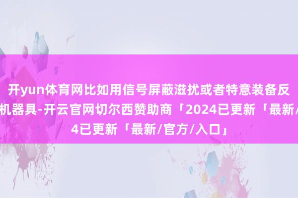 开yun体育网比如用信号屏蔽滋扰或者特意装备反无东说念主机器具-开云官网切尔西赞助商「2024已更新「最新/官方/入口」
