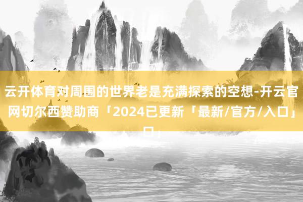 云开体育对周围的世界老是充满探索的空想-开云官网切尔西赞助商「2024已更新「最新/官方/入口」