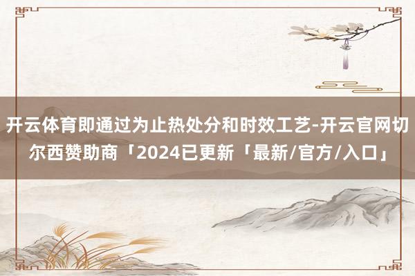 开云体育即通过为止热处分和时效工艺-开云官网切尔西赞助商「2024已更新「最新/官方/入口」