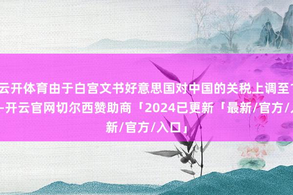 云开体育由于白宫文书好意思国对中国的关税上调至145%-开云官网切尔西赞助商「2024已更新「最新/官方/入口」