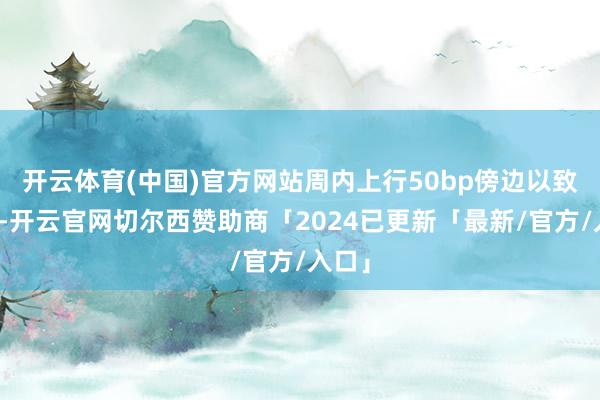 开云体育(中国)官方网站周内上行50bp傍边以致更多-开云官网切尔西赞助商「2024已更新「最新/官方/入口」