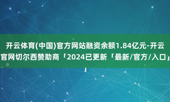开云体育(中国)官方网站融资余额1.84亿元-开云官网切尔西赞助商「2024已更新「最新/官方/入口」