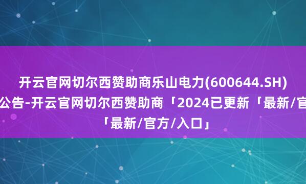 开云官网切尔西赞助商乐山电力(600644.SH)发布异动公告-开云官网切尔西赞助商「2024已更新「最新/官方/入口」