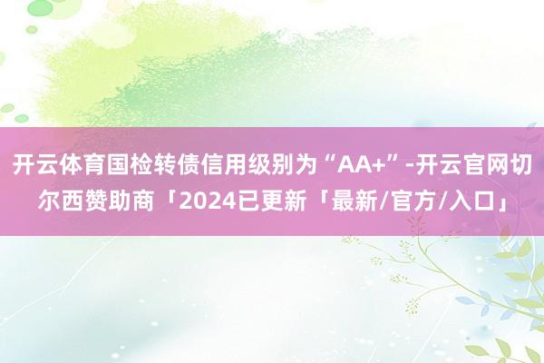 开云体育国检转债信用级别为“AA+”-开云官网切尔西赞助商「2024已更新「最新/官方/入口」