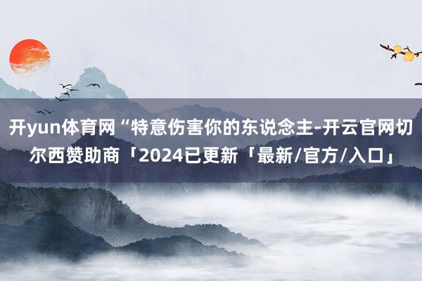 开yun体育网“特意伤害你的东说念主-开云官网切尔西赞助商「2024已更新「最新/官方/入口」