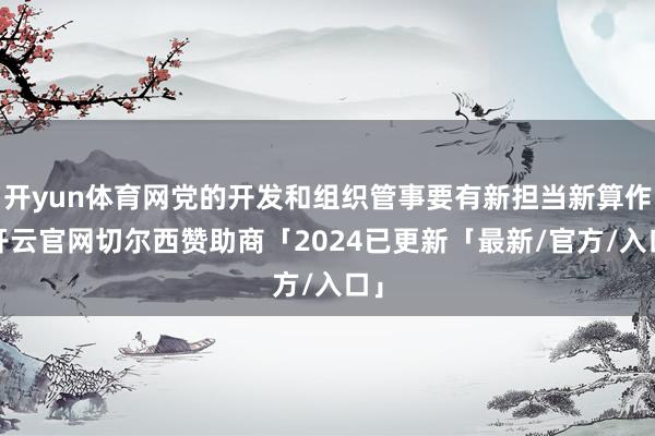 开yun体育网党的开发和组织管事要有新担当新算作-开云官网切尔西赞助商「2024已更新「最新/官方/入口」