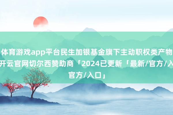 体育游戏app平台民生加银基金旗下主动职权类产物中-开云官网切尔西赞助商「2024已更新「最新/官方/入口」