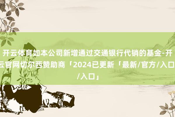 开云体育如本公司新增通过交通银行代销的基金-开云官网切尔西赞助商「2024已更新「最新/官方/入口」