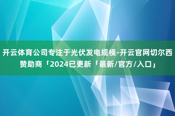 开云体育公司专注于光伏发电规模-开云官网切尔西赞助商「2024已更新「最新/官方/入口」