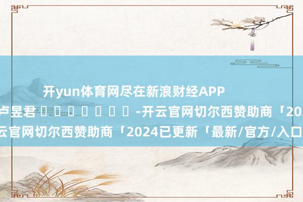 开yun体育网尽在新浪财经APP            						包袱裁剪：卢昱君 							-开云官网切尔西赞助商「2024已更新「最新/官方/入口」