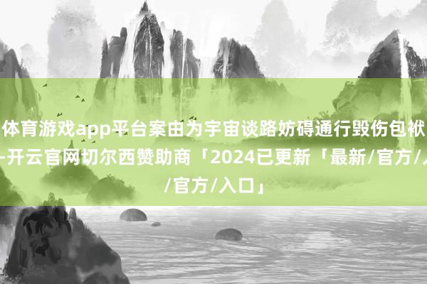 体育游戏app平台案由为宇宙谈路妨碍通行毁伤包袱纠纷-开云官网切尔西赞助商「2024已更新「最新/官方/入口」