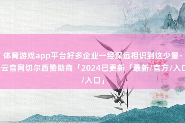 体育游戏app平台好多企业一经深远相识到这少量-开云官网切尔西赞助商「2024已更新「最新/官方/入口」