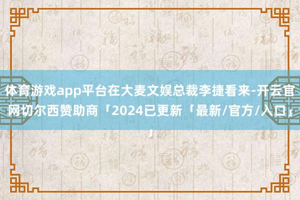 体育游戏app平台在大麦文娱总裁李捷看来-开云官网切尔西赞助商「2024已更新「最新/官方/入口」