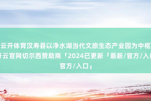 云开体育汉寿县以净水湖当代文旅生态产业园为中枢-开云官网切尔西赞助商「2024已更新「最新/官方/入口」