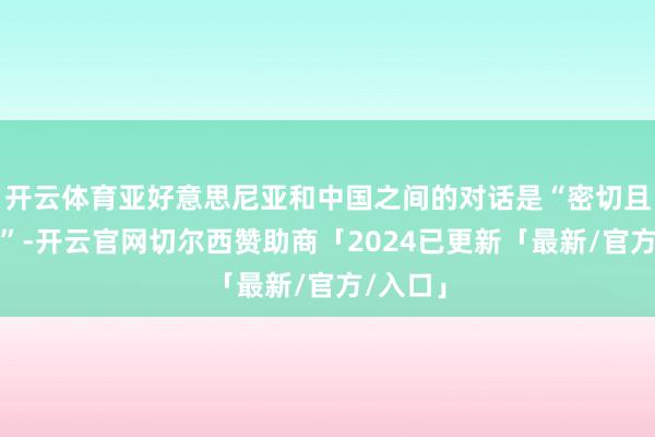 开云体育亚好意思尼亚和中国之间的对话是“密切且积极的”-开云官网切尔西赞助商「2024已更新「最新/官方/入口」