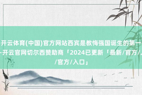 开云体育(中国)官方网站西宾是教悔强国诞生的第一资源-开云官网切尔西赞助商「2024已更新「最新/官方/入口」