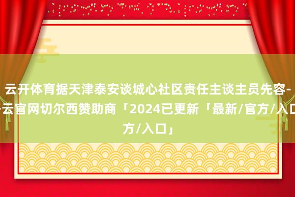 云开体育据天津泰安谈城心社区责任主谈主员先容-开云官网切尔西赞助商「2024已更新「最新/官方/入口」