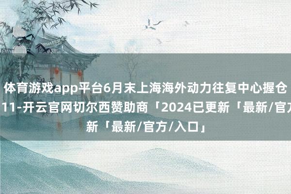体育游戏app平台6月末上海海外动力往复中心握仓总量为511-开云官网切尔西赞助商「2024已更新「最新/官方/入口」