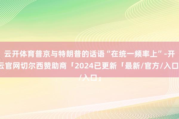 云开体育普京与特朗普的话语“在统一频率上”-开云官网切尔西赞助商「2024已更新「最新/官方/入口」