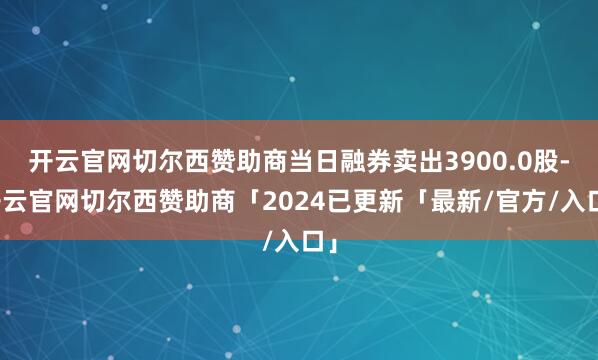 开云官网切尔西赞助商当日融券卖出3900.0股-开云官网切尔西赞助商「2024已更新「最新/官方/入口」