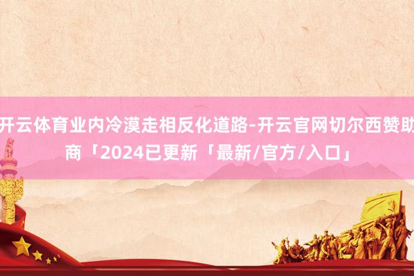 开云体育业内冷漠走相反化道路-开云官网切尔西赞助商「2024已更新「最新/官方/入口」