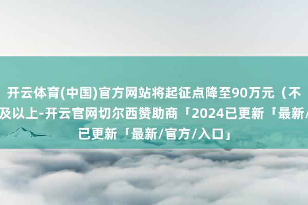 开云体育(中国)官方网站将起征点降至90万元(不含升值税)及以上-开云官网切尔西赞助商「2024已更新「最新/官方/入口」