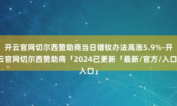 开云官网切尔西赞助商当日镨钕办法高涨5.9%-开云官网切尔西赞助商「2024已更新「最新/官方/入口」