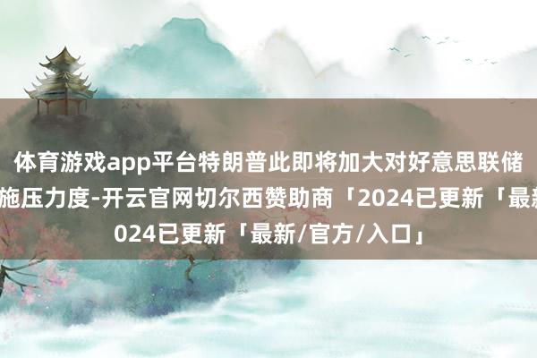 体育游戏app平台特朗普此即将加大对好意思联储主席鲍威尔的施压力度-开云官网切尔西赞助商「2024已更新「最新/官方/入口」