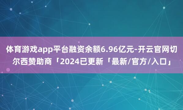 体育游戏app平台融资余额6.96亿元-开云官网切尔西赞助商「2024已更新「最新/官方/入口」