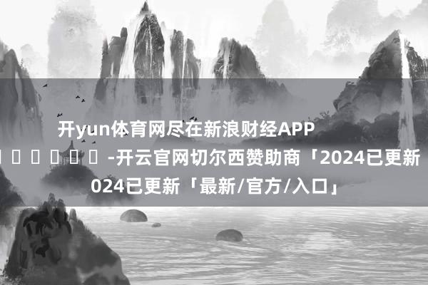 开yun体育网尽在新浪财经APP -开云官网切尔西赞助商「2024已更新「最新/官方/入口」
