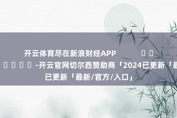 开云体育尽在新浪财经APP -开云官网切尔西赞助商「2024已更新「最新/官方/入口」