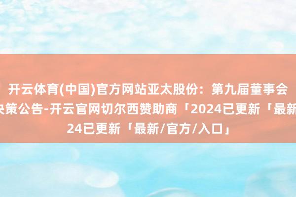 开云体育(中国)官方网站亚太股份：第九届董事会第一次会议决策公告-开云官网切尔西赞助商「2024已更新「最新/官方/入口」