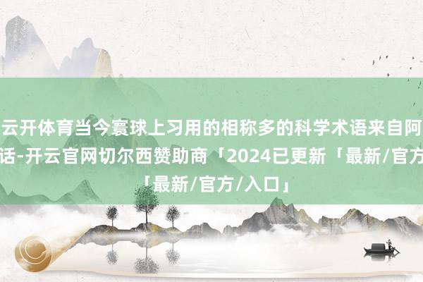 云开体育当今寰球上习用的相称多的科学术语来自阿拉伯讲话-开云官网切尔西赞助商「2024已更新「最新/官方/入口」
