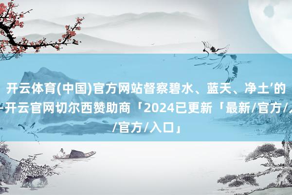 开云体育(中国)官方网站督察碧水、蓝天、净土’的责任-开云官网切尔西赞助商「2024已更新「最新/官方/入口」