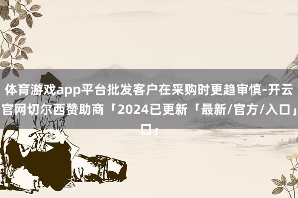 体育游戏app平台批发客户在采购时更趋审慎-开云官网切尔西赞助商「2024已更新「最新/官方/入口」