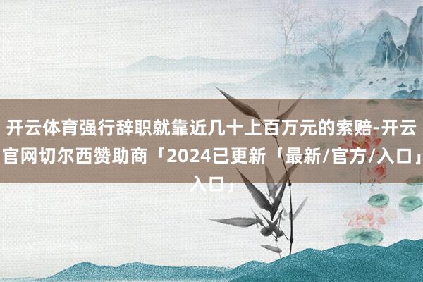 开云体育强行辞职就靠近几十上百万元的索赔-开云官网切尔西赞助商「2024已更新「最新/官方/入口」
