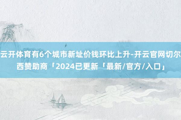 云开体育有6个城市新址价钱环比上升-开云官网切尔西赞助商「2024已更新「最新/官方/入口」