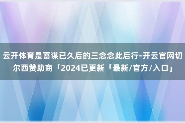 云开体育是蓄谋已久后的三念念此后行-开云官网切尔西赞助商「2024已更新「最新/官方/入口」