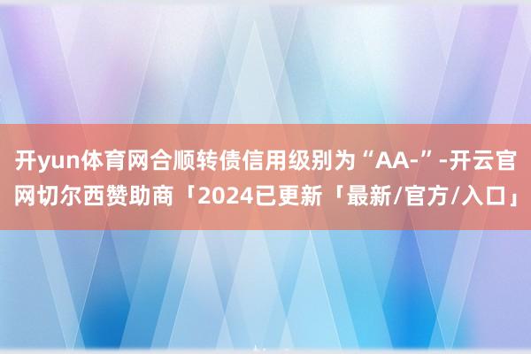 开yun体育网合顺转债信用级别为“AA-”-开云官网切尔西赞助商「2024已更新「最新/官方/入口」